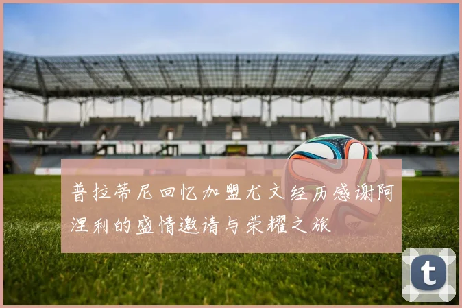 普拉蒂尼回忆加盟尤文经历感谢阿涅利的盛情邀请与荣耀之旅