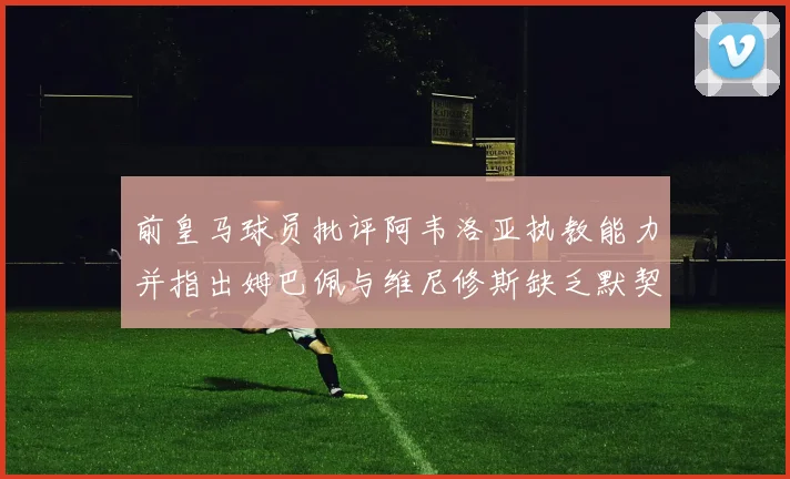 前皇马球员批评阿韦洛亚执教能力并指出姆巴佩与维尼修斯缺乏默契