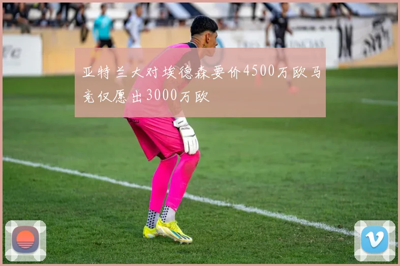 亚特兰大对埃德森要价4500万欧马竞仅愿出3000万欧